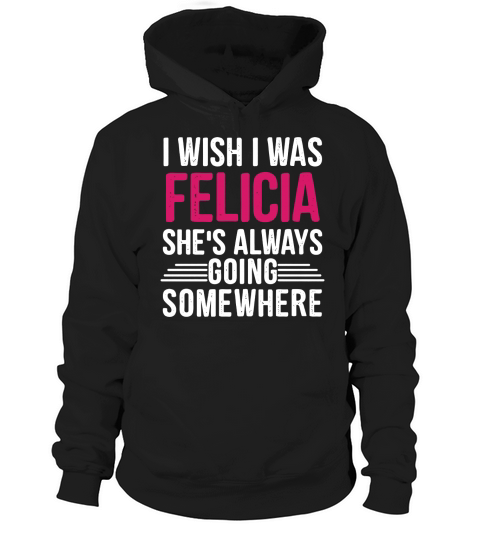 I Wish I was Felicia Shes Always Going Somewhere Funny Tee Hoodie Unisex